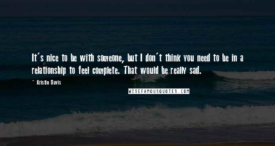 Kristin Davis Quotes: It's nice to be with someone, but I don't think you need to be in a relationship to feel complete. That would be really sad.