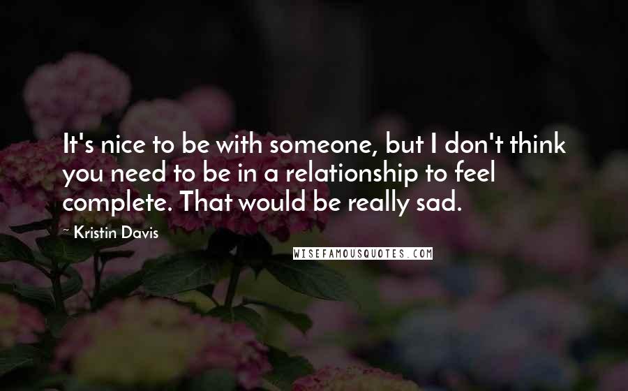 Kristin Davis Quotes: It's nice to be with someone, but I don't think you need to be in a relationship to feel complete. That would be really sad.