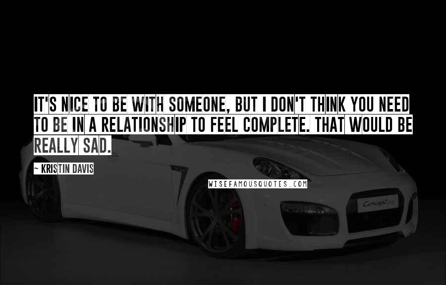 Kristin Davis Quotes: It's nice to be with someone, but I don't think you need to be in a relationship to feel complete. That would be really sad.