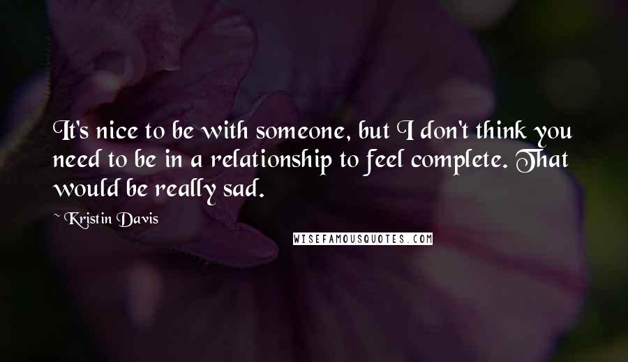 Kristin Davis Quotes: It's nice to be with someone, but I don't think you need to be in a relationship to feel complete. That would be really sad.