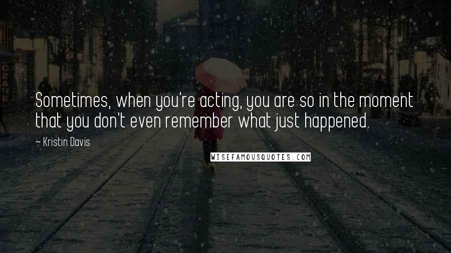 Kristin Davis Quotes: Sometimes, when you're acting, you are so in the moment that you don't even remember what just happened.