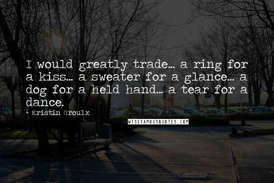 Kristin Groulx Quotes: I would greatly trade... a ring for a kiss... a sweater for a glance... a dog for a held hand... a tear for a dance.