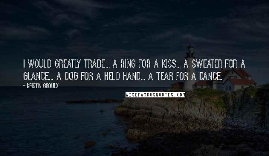 Kristin Groulx Quotes: I would greatly trade... a ring for a kiss... a sweater for a glance... a dog for a held hand... a tear for a dance.