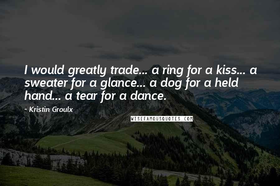 Kristin Groulx Quotes: I would greatly trade... a ring for a kiss... a sweater for a glance... a dog for a held hand... a tear for a dance.