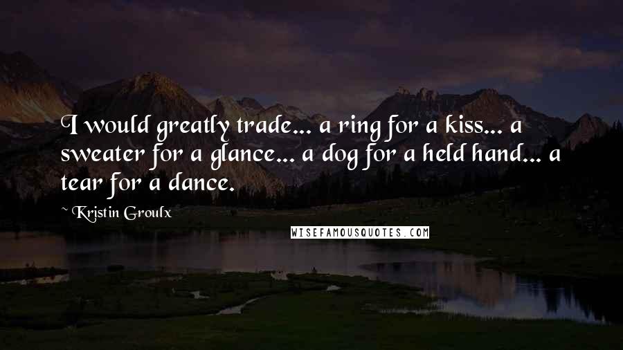 Kristin Groulx Quotes: I would greatly trade... a ring for a kiss... a sweater for a glance... a dog for a held hand... a tear for a dance.