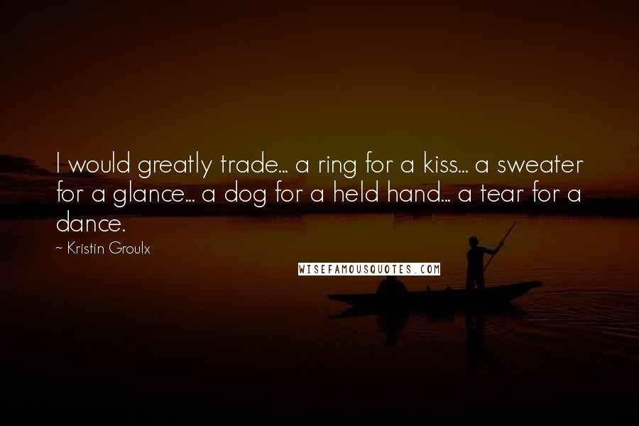 Kristin Groulx Quotes: I would greatly trade... a ring for a kiss... a sweater for a glance... a dog for a held hand... a tear for a dance.