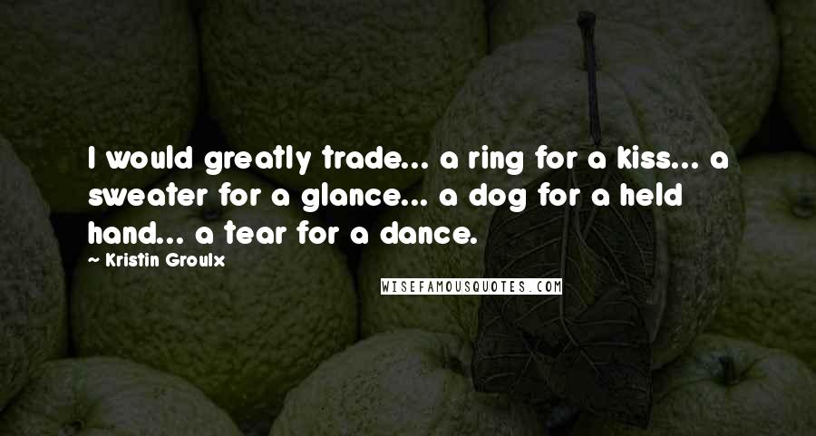 Kristin Groulx Quotes: I would greatly trade... a ring for a kiss... a sweater for a glance... a dog for a held hand... a tear for a dance.