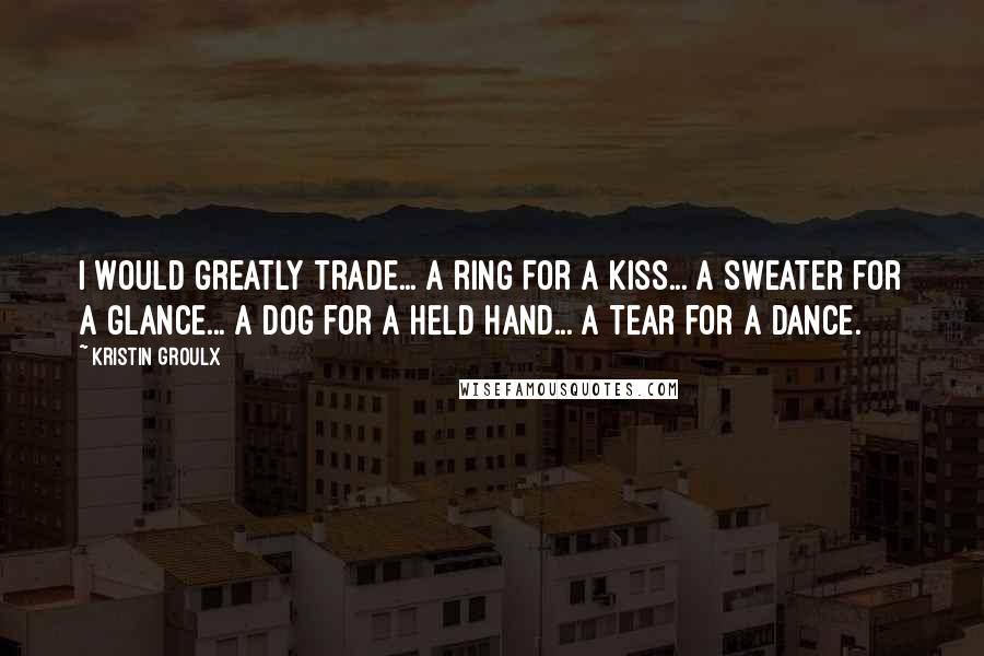 Kristin Groulx Quotes: I would greatly trade... a ring for a kiss... a sweater for a glance... a dog for a held hand... a tear for a dance.