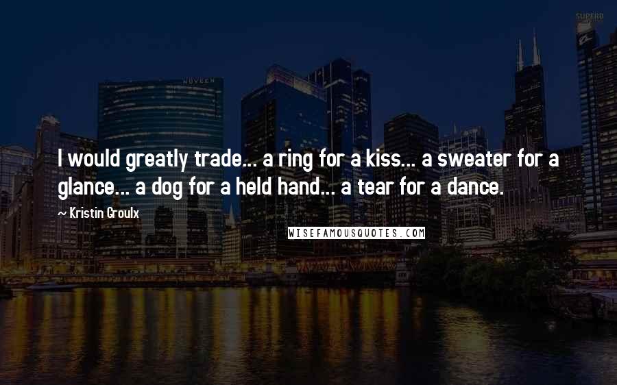 Kristin Groulx Quotes: I would greatly trade... a ring for a kiss... a sweater for a glance... a dog for a held hand... a tear for a dance.