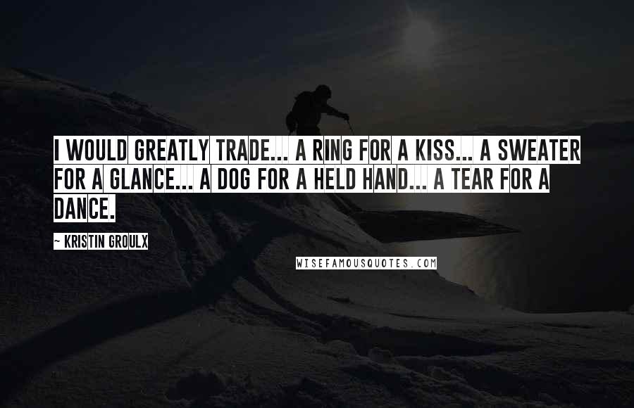 Kristin Groulx Quotes: I would greatly trade... a ring for a kiss... a sweater for a glance... a dog for a held hand... a tear for a dance.