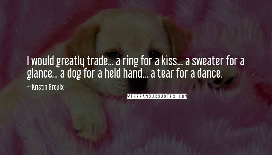 Kristin Groulx Quotes: I would greatly trade... a ring for a kiss... a sweater for a glance... a dog for a held hand... a tear for a dance.