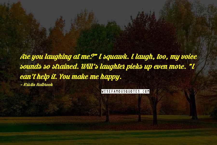 Kristin Halbrook Quotes: Are you laughing at me?" I squawk. I laugh, too, my voice sounds so strained. Will's laughter picks up even more. "I can't help it. You make me happy.