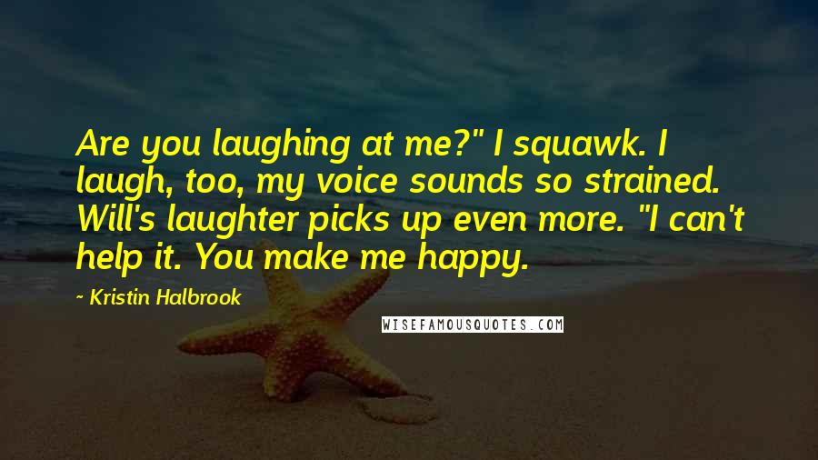 Kristin Halbrook Quotes: Are you laughing at me?" I squawk. I laugh, too, my voice sounds so strained. Will's laughter picks up even more. "I can't help it. You make me happy.