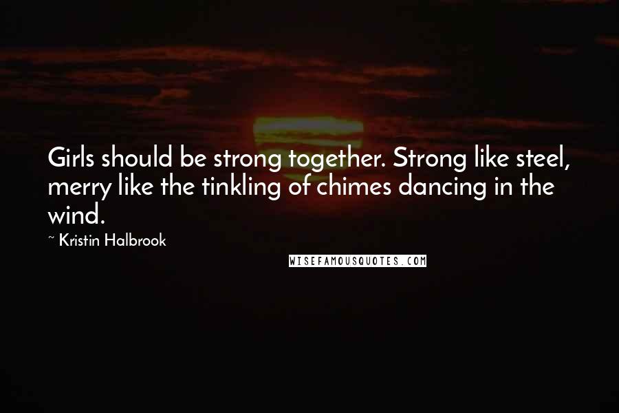 Kristin Halbrook Quotes: Girls should be strong together. Strong like steel, merry like the tinkling of chimes dancing in the wind.