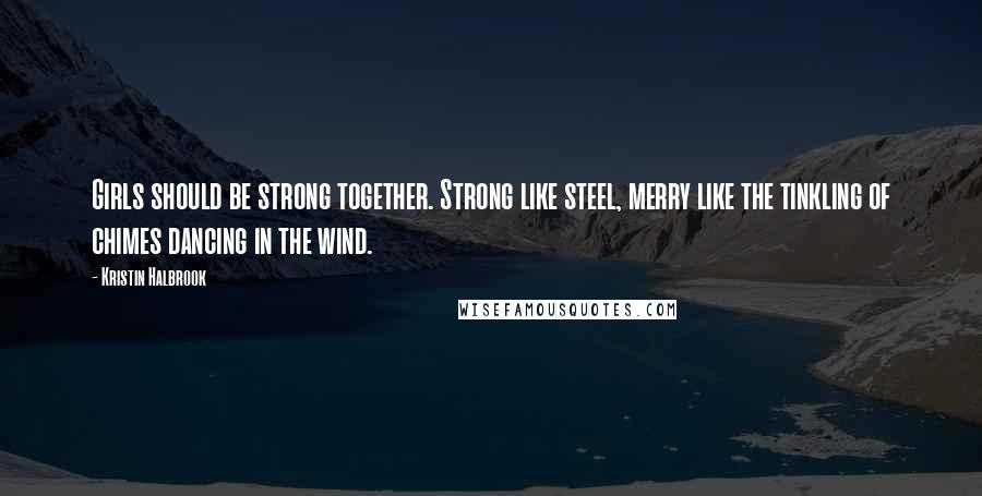 Kristin Halbrook Quotes: Girls should be strong together. Strong like steel, merry like the tinkling of chimes dancing in the wind.