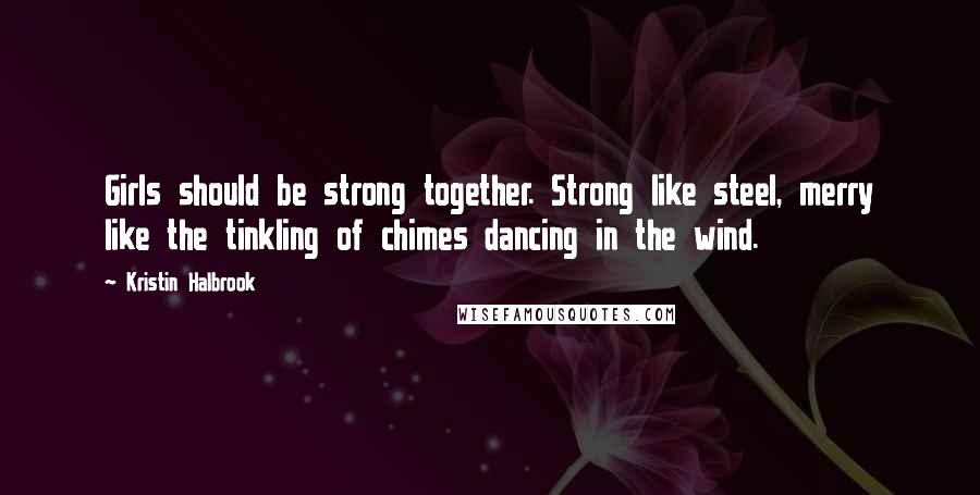 Kristin Halbrook Quotes: Girls should be strong together. Strong like steel, merry like the tinkling of chimes dancing in the wind.