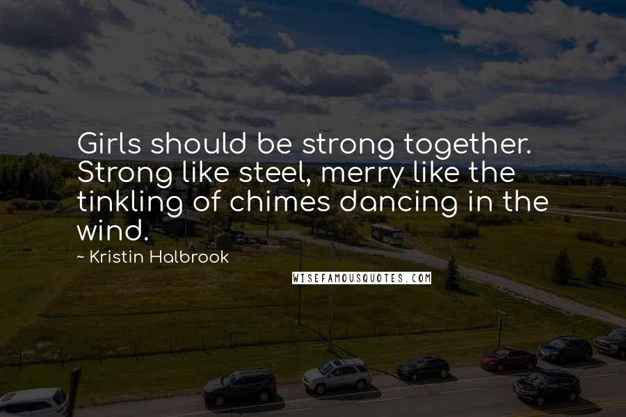 Kristin Halbrook Quotes: Girls should be strong together. Strong like steel, merry like the tinkling of chimes dancing in the wind.