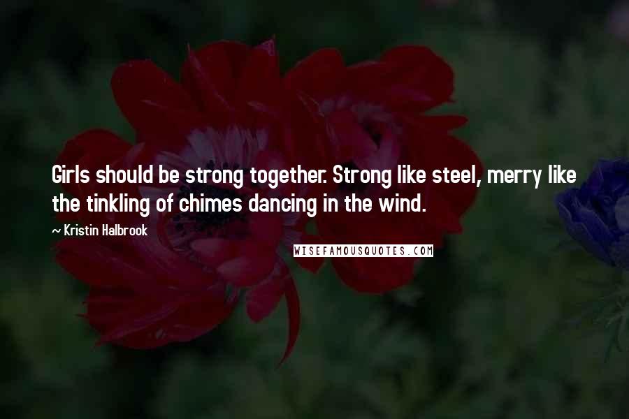 Kristin Halbrook Quotes: Girls should be strong together. Strong like steel, merry like the tinkling of chimes dancing in the wind.
