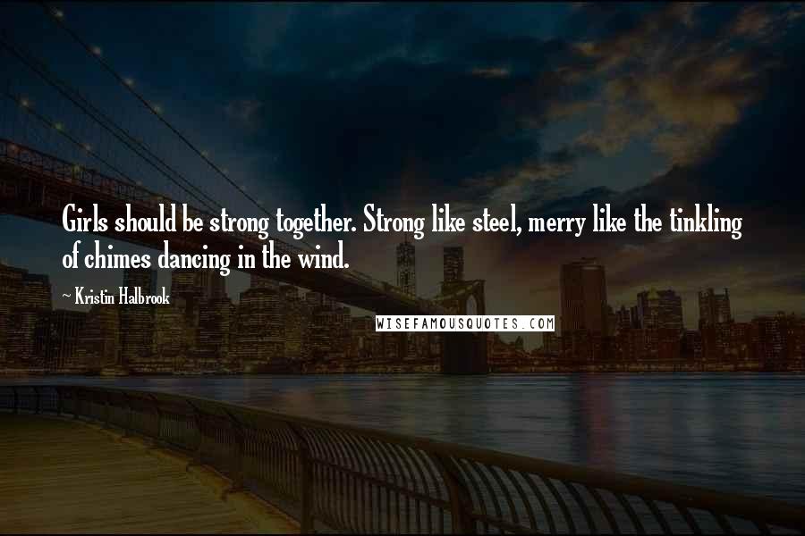 Kristin Halbrook Quotes: Girls should be strong together. Strong like steel, merry like the tinkling of chimes dancing in the wind.