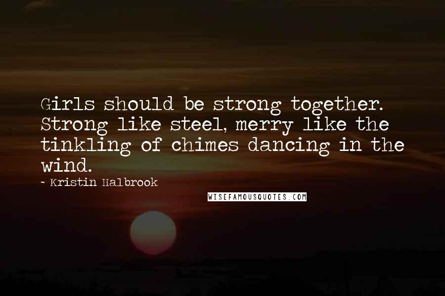 Kristin Halbrook Quotes: Girls should be strong together. Strong like steel, merry like the tinkling of chimes dancing in the wind.