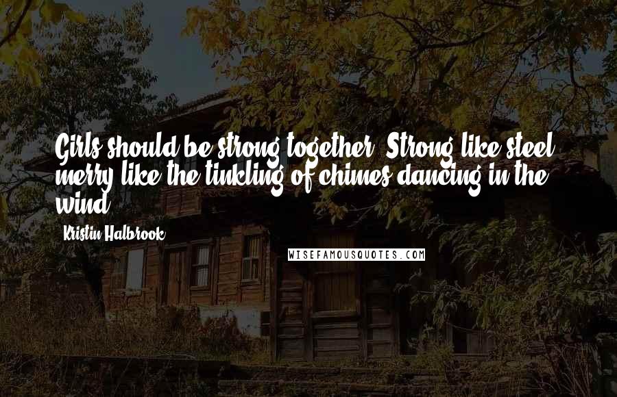 Kristin Halbrook Quotes: Girls should be strong together. Strong like steel, merry like the tinkling of chimes dancing in the wind.