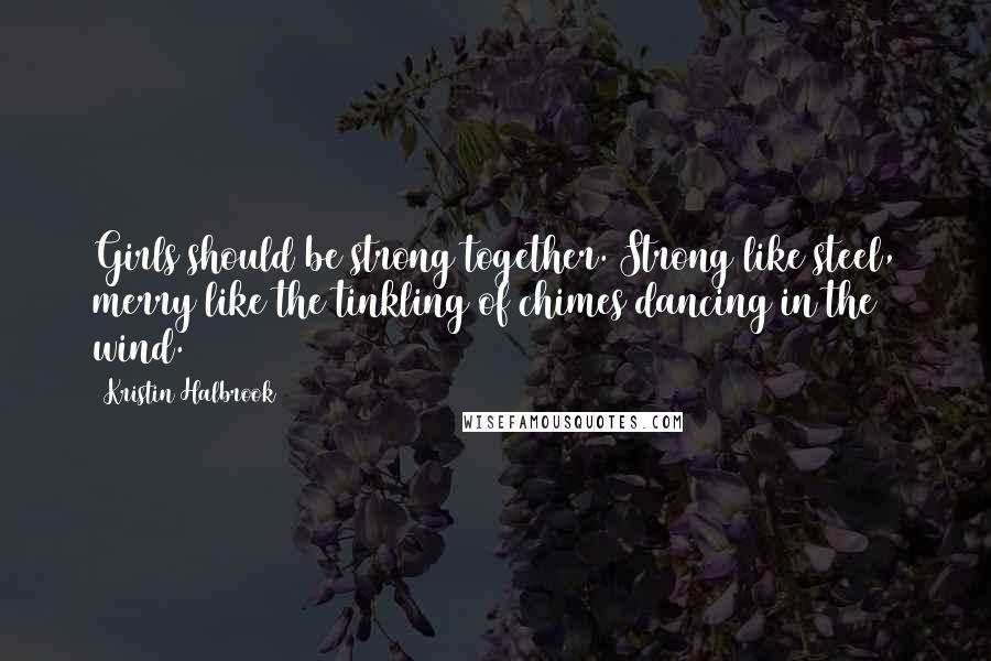 Kristin Halbrook Quotes: Girls should be strong together. Strong like steel, merry like the tinkling of chimes dancing in the wind.