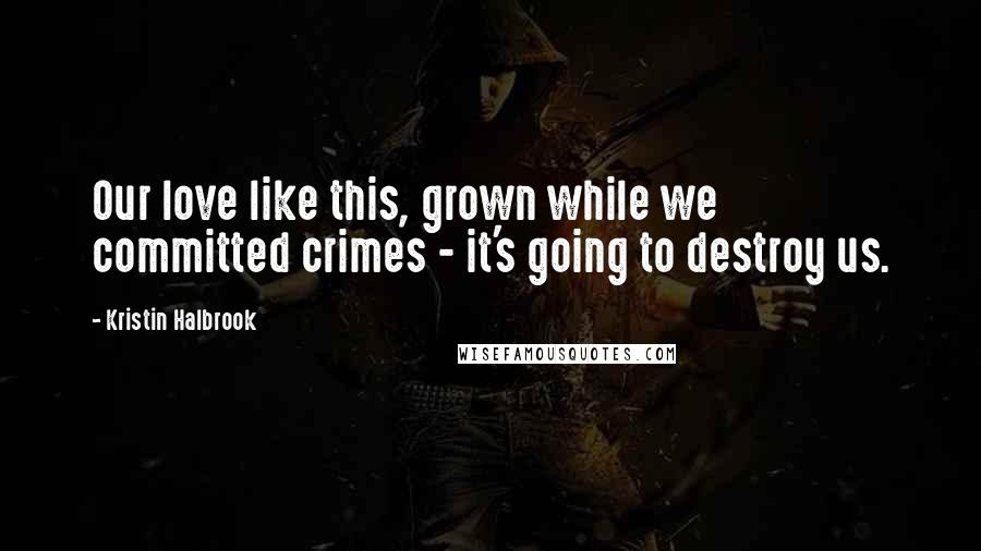 Kristin Halbrook Quotes: Our love like this, grown while we committed crimes - it's going to destroy us.