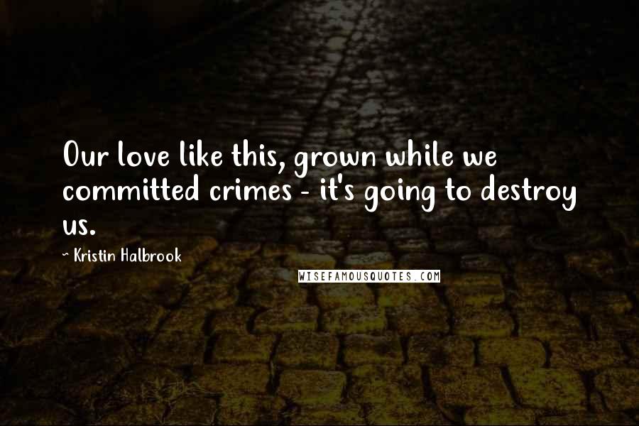 Kristin Halbrook Quotes: Our love like this, grown while we committed crimes - it's going to destroy us.