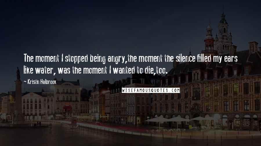 Kristin Halbrook Quotes: The moment I stopped being angry,the moment the silence filled my ears like water, was the moment I wanted to die,too.
