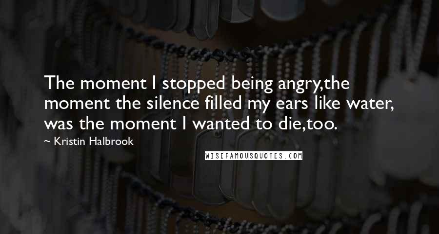 Kristin Halbrook Quotes: The moment I stopped being angry,the moment the silence filled my ears like water, was the moment I wanted to die,too.