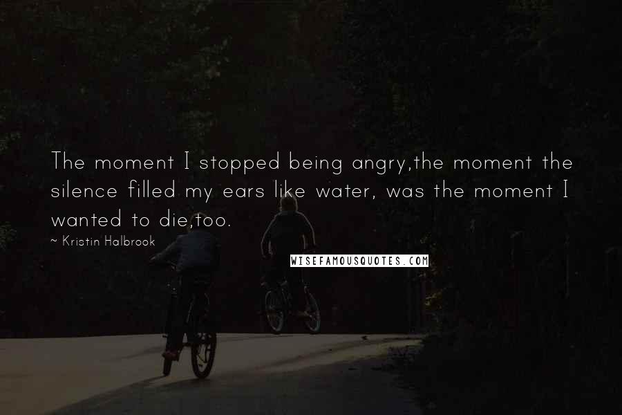 Kristin Halbrook Quotes: The moment I stopped being angry,the moment the silence filled my ears like water, was the moment I wanted to die,too.