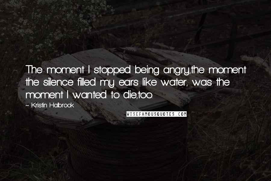 Kristin Halbrook Quotes: The moment I stopped being angry,the moment the silence filled my ears like water, was the moment I wanted to die,too.