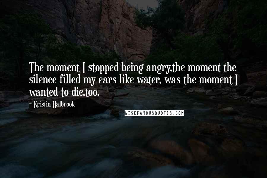 Kristin Halbrook Quotes: The moment I stopped being angry,the moment the silence filled my ears like water, was the moment I wanted to die,too.
