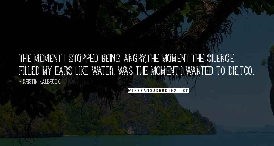 Kristin Halbrook Quotes: The moment I stopped being angry,the moment the silence filled my ears like water, was the moment I wanted to die,too.