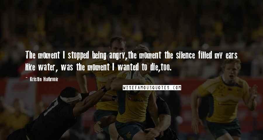 Kristin Halbrook Quotes: The moment I stopped being angry,the moment the silence filled my ears like water, was the moment I wanted to die,too.