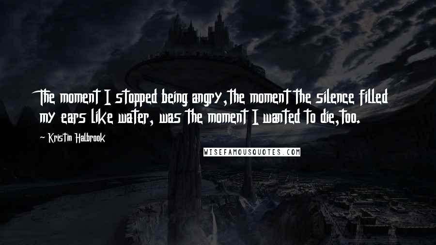 Kristin Halbrook Quotes: The moment I stopped being angry,the moment the silence filled my ears like water, was the moment I wanted to die,too.