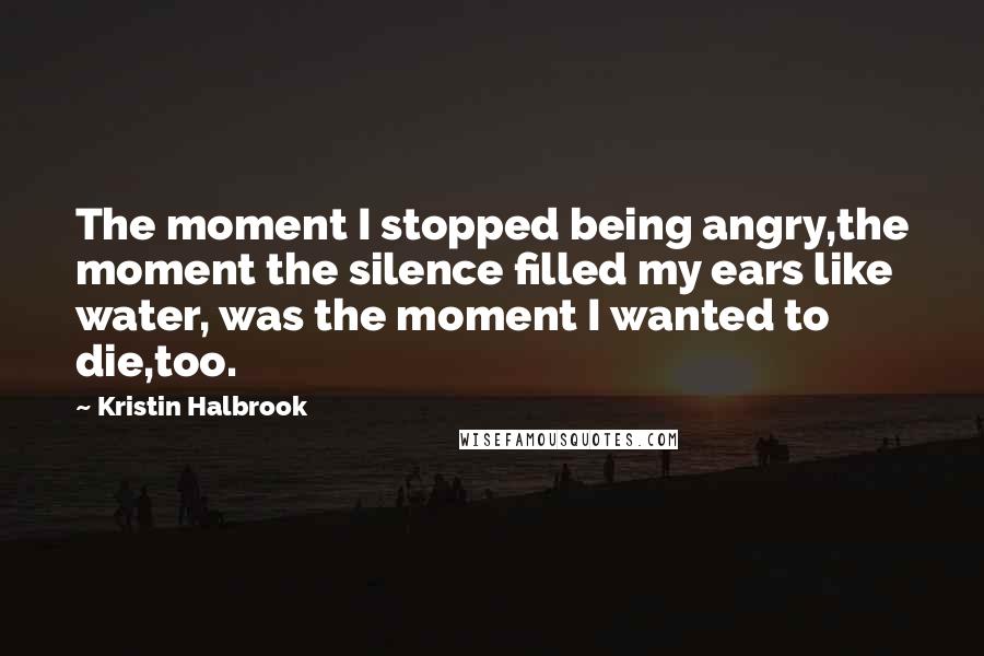 Kristin Halbrook Quotes: The moment I stopped being angry,the moment the silence filled my ears like water, was the moment I wanted to die,too.