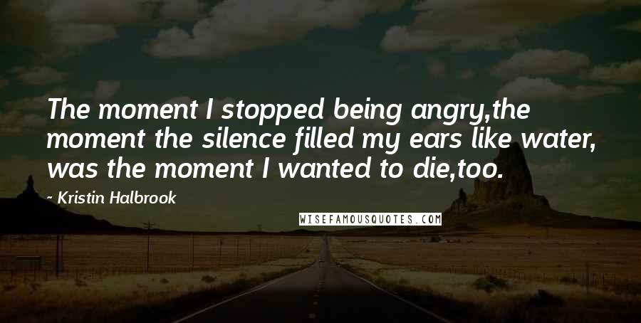 Kristin Halbrook Quotes: The moment I stopped being angry,the moment the silence filled my ears like water, was the moment I wanted to die,too.