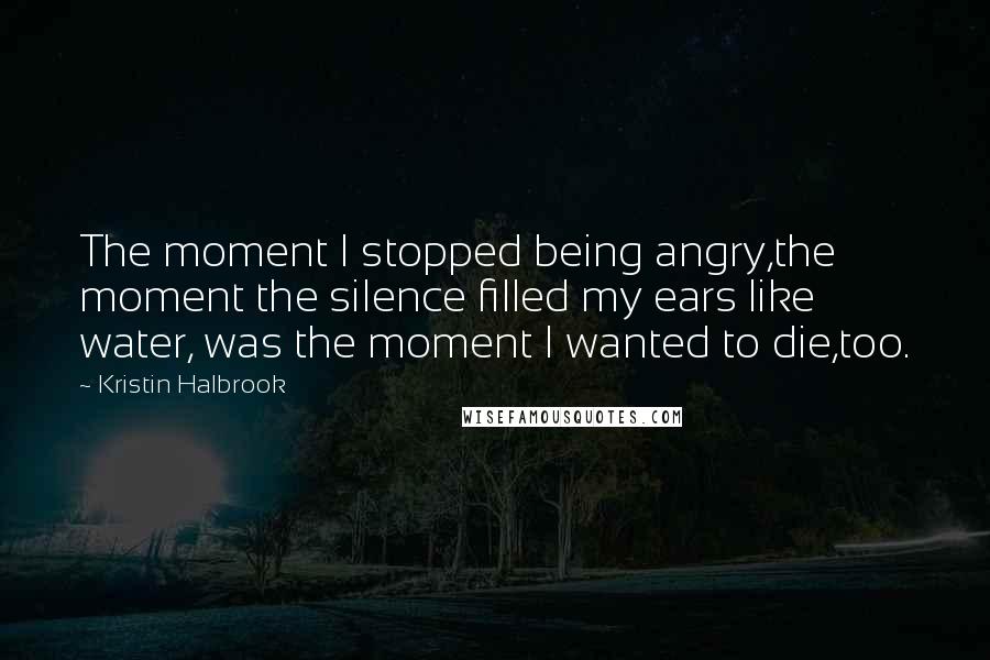 Kristin Halbrook Quotes: The moment I stopped being angry,the moment the silence filled my ears like water, was the moment I wanted to die,too.