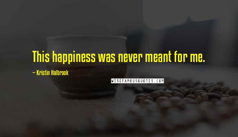 Kristin Halbrook Quotes: This happiness was never meant for me.