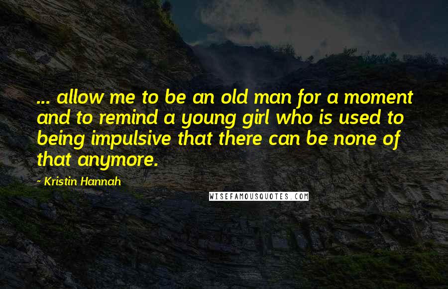 Kristin Hannah Quotes: ... allow me to be an old man for a moment and to remind a young girl who is used to being impulsive that there can be none of that anymore.