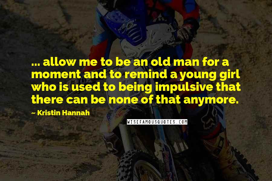 Kristin Hannah Quotes: ... allow me to be an old man for a moment and to remind a young girl who is used to being impulsive that there can be none of that anymore.