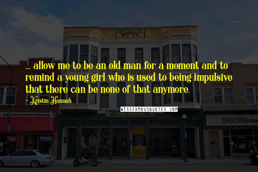 Kristin Hannah Quotes: ... allow me to be an old man for a moment and to remind a young girl who is used to being impulsive that there can be none of that anymore.