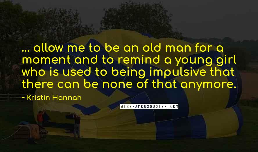 Kristin Hannah Quotes: ... allow me to be an old man for a moment and to remind a young girl who is used to being impulsive that there can be none of that anymore.