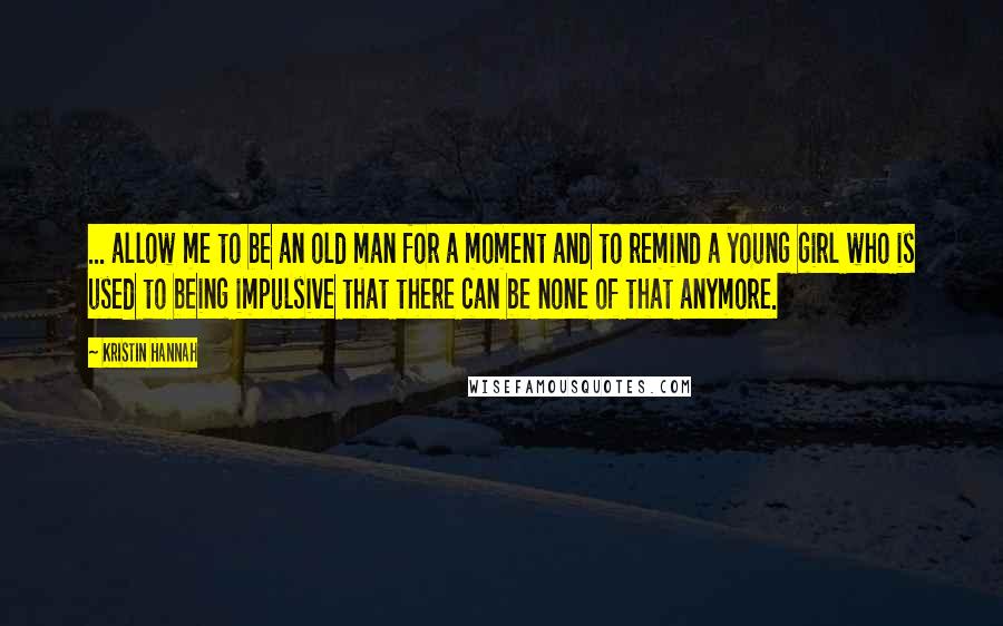 Kristin Hannah Quotes: ... allow me to be an old man for a moment and to remind a young girl who is used to being impulsive that there can be none of that anymore.