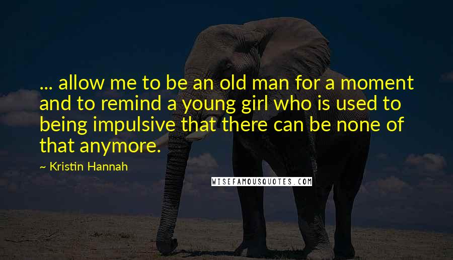 Kristin Hannah Quotes: ... allow me to be an old man for a moment and to remind a young girl who is used to being impulsive that there can be none of that anymore.