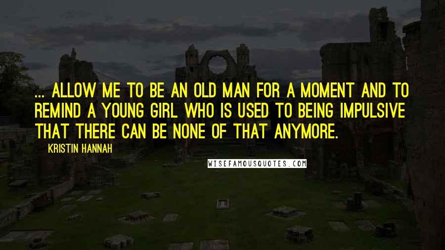 Kristin Hannah Quotes: ... allow me to be an old man for a moment and to remind a young girl who is used to being impulsive that there can be none of that anymore.