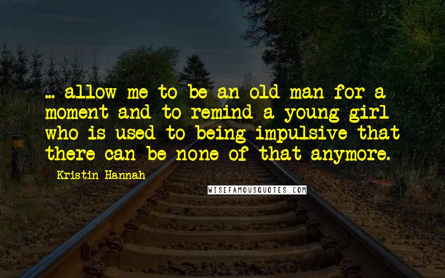 Kristin Hannah Quotes: ... allow me to be an old man for a moment and to remind a young girl who is used to being impulsive that there can be none of that anymore.