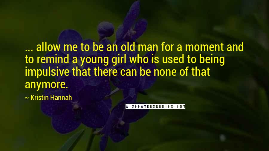 Kristin Hannah Quotes: ... allow me to be an old man for a moment and to remind a young girl who is used to being impulsive that there can be none of that anymore.