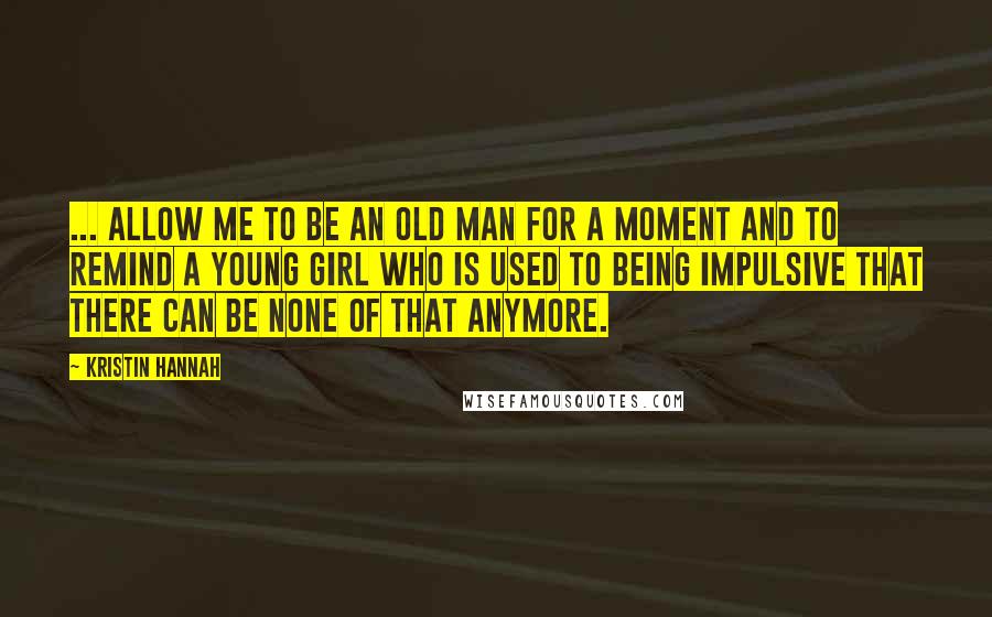 Kristin Hannah Quotes: ... allow me to be an old man for a moment and to remind a young girl who is used to being impulsive that there can be none of that anymore.